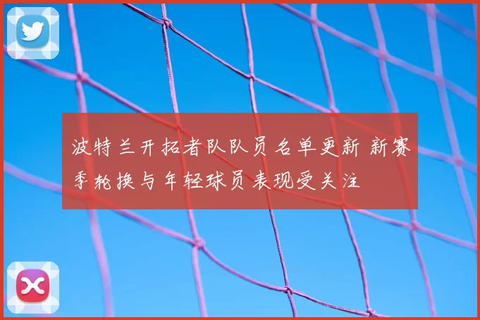 波特兰开拓者队队员名单更新 新赛季轮换与年轻球员表现受关注
