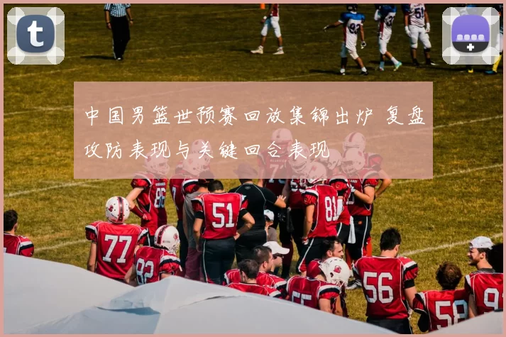 中国男篮世预赛回放集锦出炉 复盘攻防表现与关键回合表现