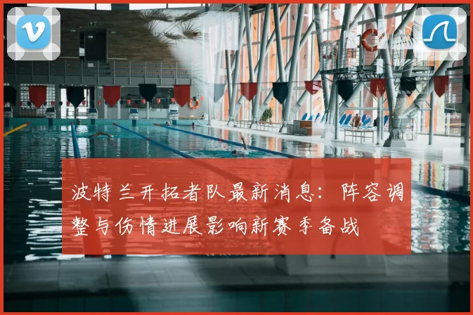 波特兰开拓者队最新消息：阵容调整与伤情进展影响新赛季备战