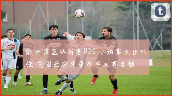 欧洲男篮锦标赛U20 小组赛决出四强 德国西班牙争夺半决赛名额