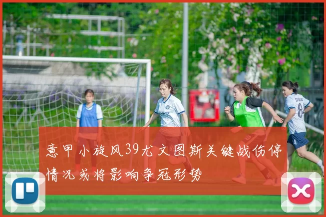 意甲小旋风39尤文图斯关键战伤停情况或将影响争冠形势