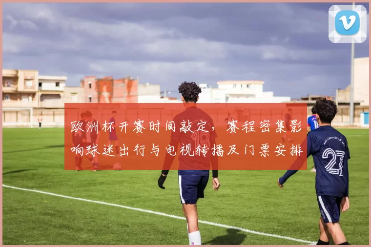 欧洲杯开赛时间敲定，赛程密集影响球迷出行与电视转播及门票安排