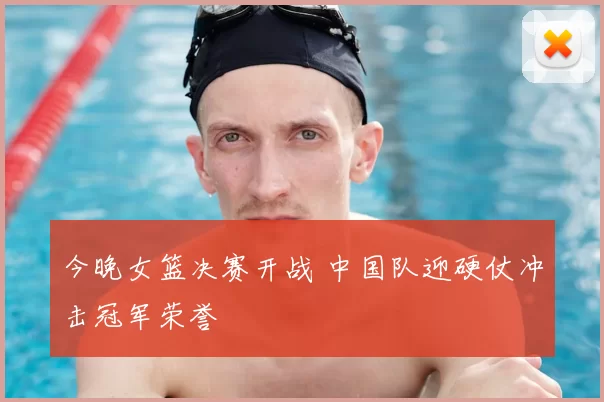 今晚女篮决赛开战 中国队迎硬仗冲击冠军荣誉