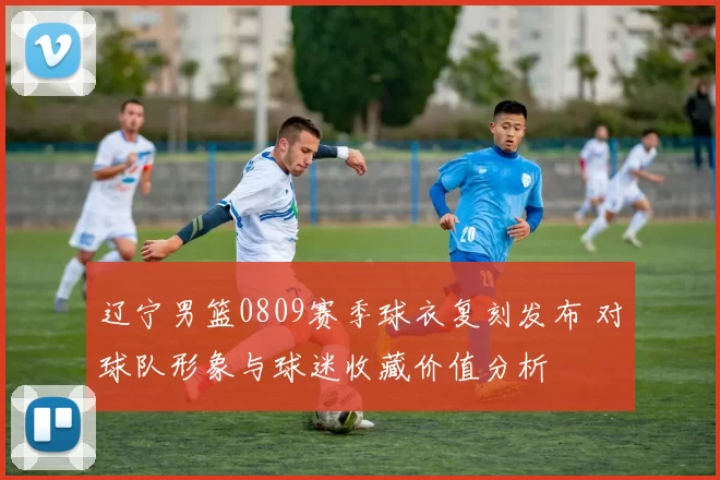 辽宁男篮0809赛季球衣复刻发布 对球队形象与球迷收藏价值分析