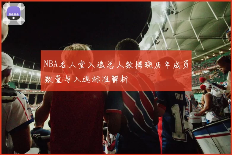 NBA名人堂入选总人数揭晓历年成员数量与入选标准解析