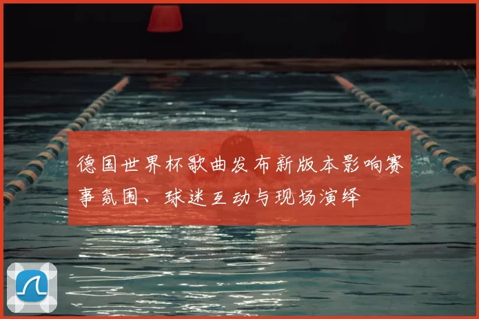 德国世界杯歌曲发布新版本影响赛事氛围、球迷互动与现场演绎