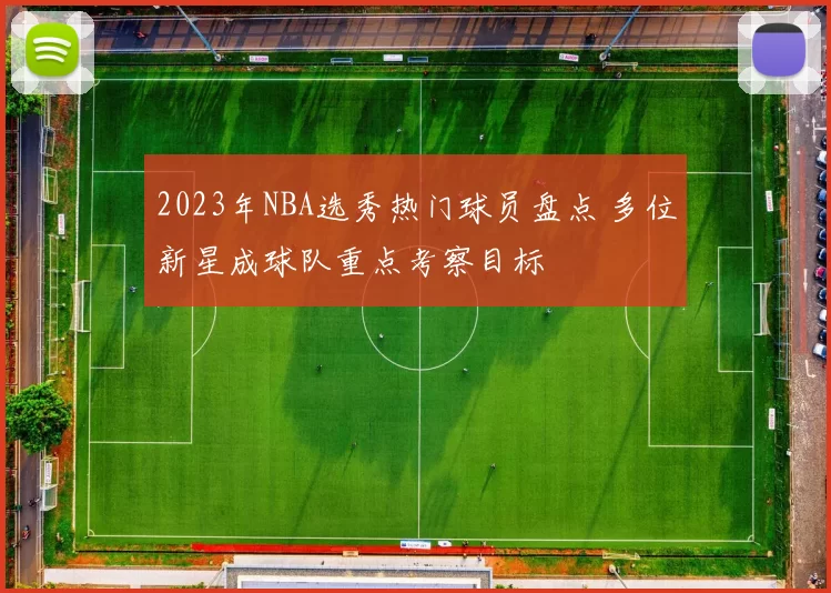 2023年NBA选秀热门球员盘点 多位新星成球队重点考察目标