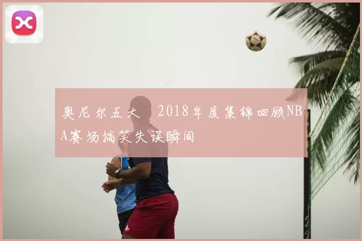 奥尼尔五大囧2018年度集锦回顾NBA赛场搞笑失误瞬间