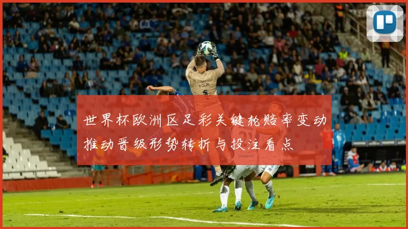 世界杯欧洲区足彩关键轮赔率变动推动晋级形势转折与投注看点