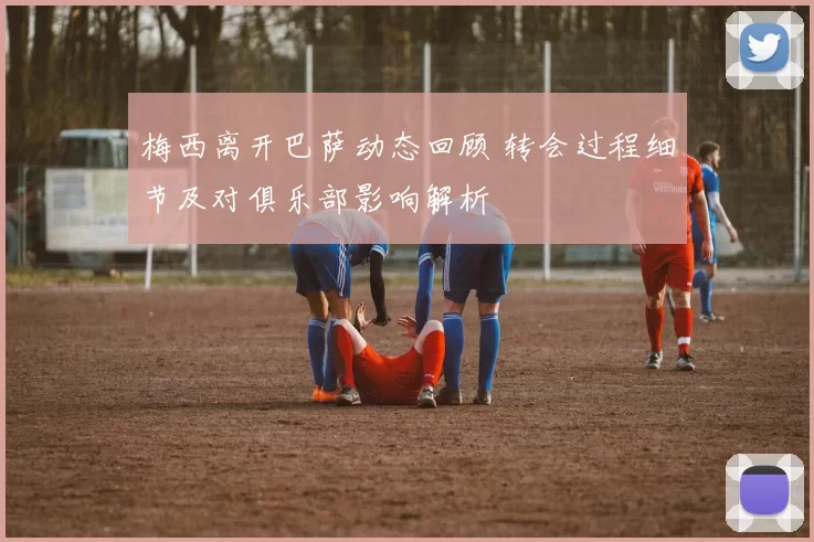 梅西离开巴萨动态回顾 转会过程细节及对俱乐部影响解析