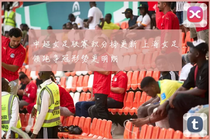 中超女足联赛积分榜更新 上海女足领跑争冠形势更明朗