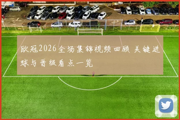 欧冠2026全场集锦视频回顾 关键进球与晋级看点一览