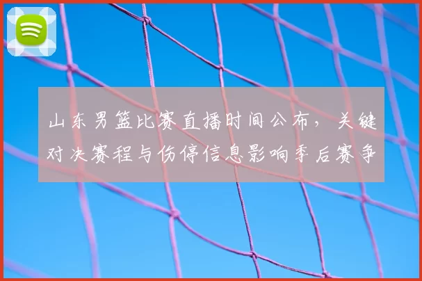 山东男篮比赛直播时间公布，关键对决赛程与伤停信息影响季后赛争夺