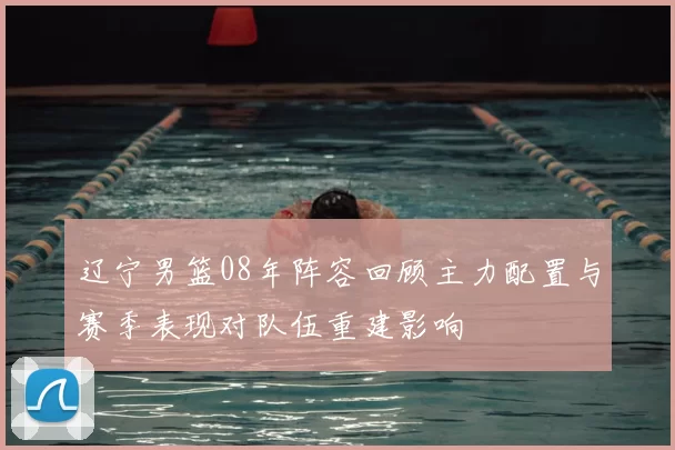 辽宁男篮08年阵容回顾主力配置与赛季表现对队伍重建影响