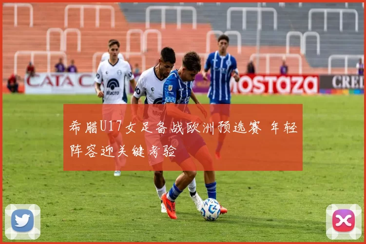希腊U17女足备战欧洲预选赛 年轻阵容迎关键考验