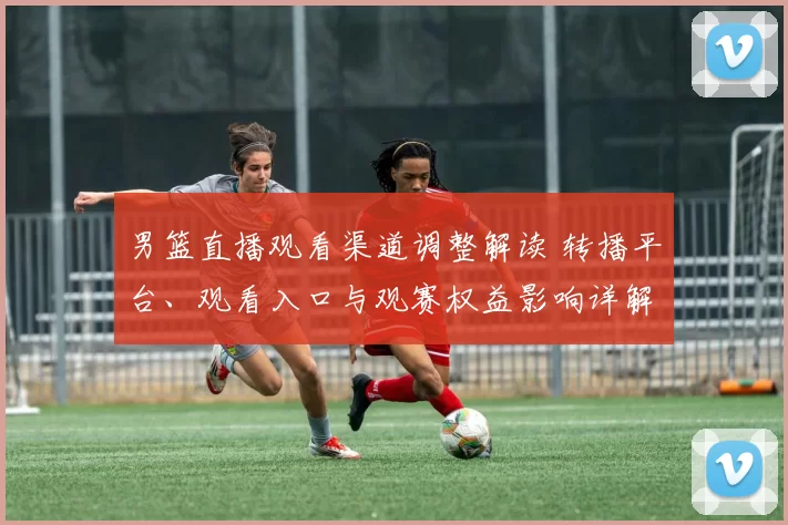 男篮直播观看渠道调整解读 转播平台、观看入口与观赛权益影响详解