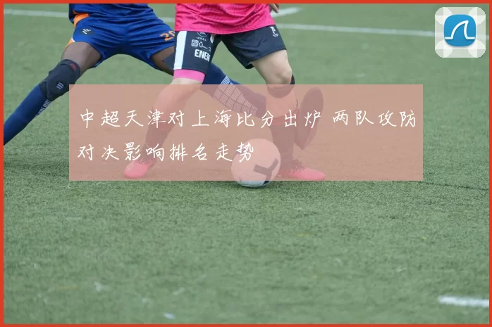 中超天津对上海比分出炉 两队攻防对决影响排名走势