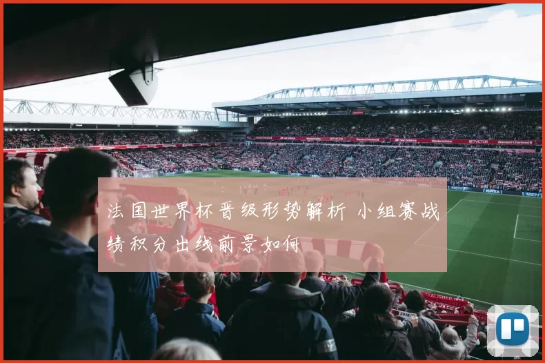 法国世界杯晋级形势解析 小组赛战绩积分出线前景如何