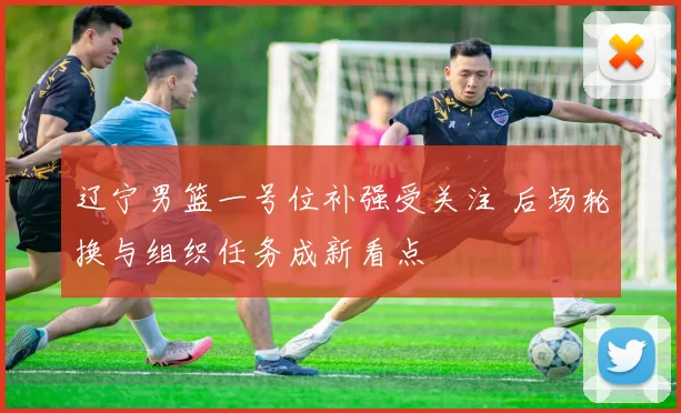 辽宁男篮一号位补强受关注 后场轮换与组织任务成新看点