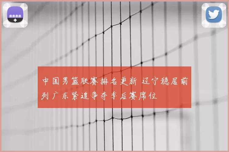 中国男篮联赛排名更新 辽宁稳居前列广东紧追争夺季后赛席位