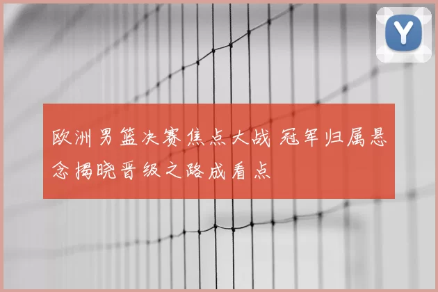 欧洲男篮决赛焦点大战 冠军归属悬念揭晓晋级之路成看点