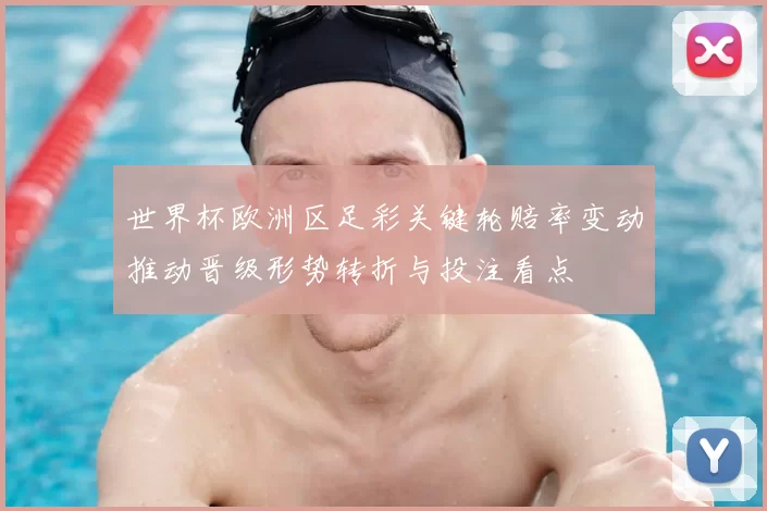 世界杯欧洲区足彩关键轮赔率变动推动晋级形势转折与投注看点