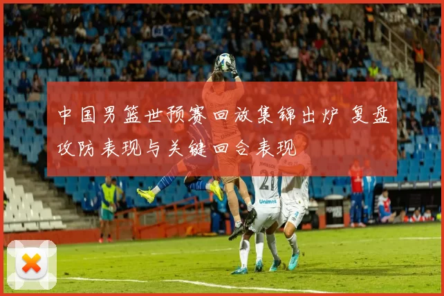 中国男篮世预赛回放集锦出炉 复盘攻防表现与关键回合表现