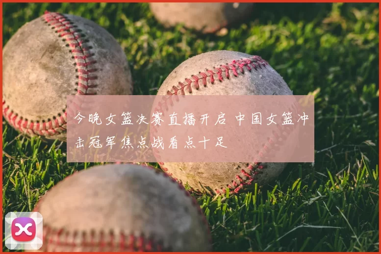 今晚女篮决赛直播开启 中国女篮冲击冠军焦点战看点十足