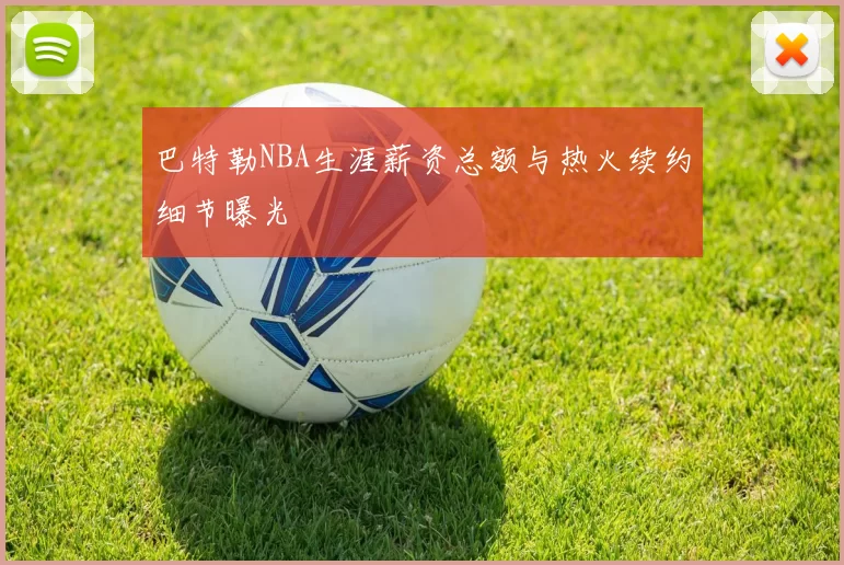 巴特勒NBA生涯薪资总额与热火续约细节曝光