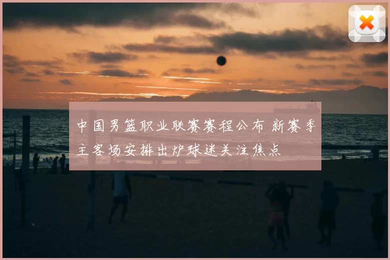 中国男篮职业联赛赛程公布 新赛季主客场安排出炉球迷关注焦点
