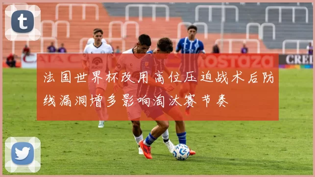 法国世界杯改用高位压迫战术后防线漏洞增多影响淘汰赛节奏