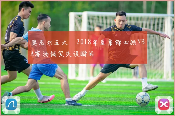 奥尼尔五大囧2018年度集锦回顾NBA赛场搞笑失误瞬间