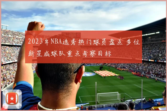 2023年NBA选秀热门球员盘点 多位新星成球队重点考察目标