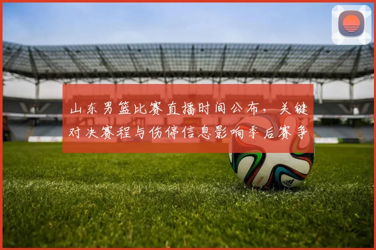 山东男篮比赛直播时间公布，关键对决赛程与伤停信息影响季后赛争夺