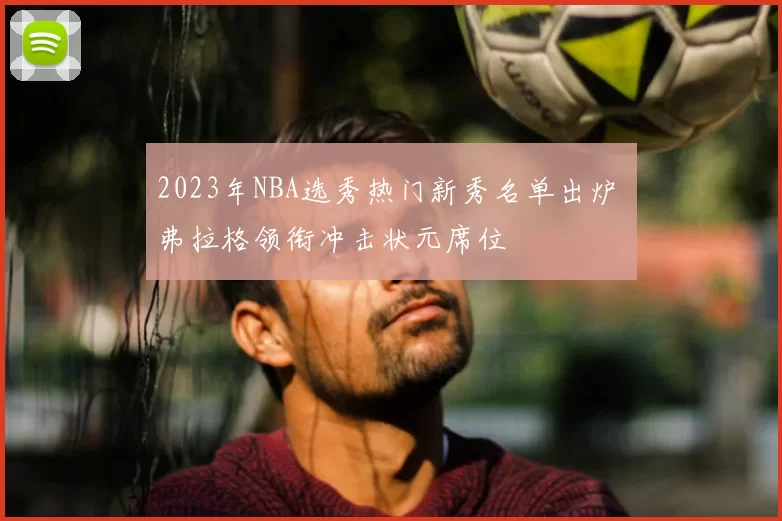 2023年NBA选秀热门新秀名单出炉 弗拉格领衔冲击状元席位