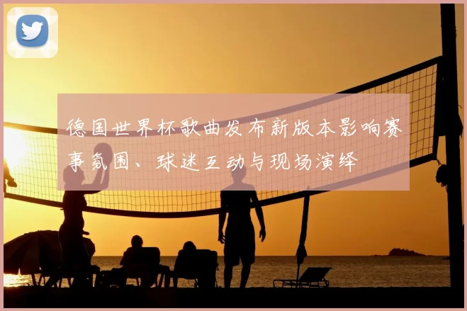 德国世界杯歌曲发布新版本影响赛事氛围、球迷互动与现场演绎