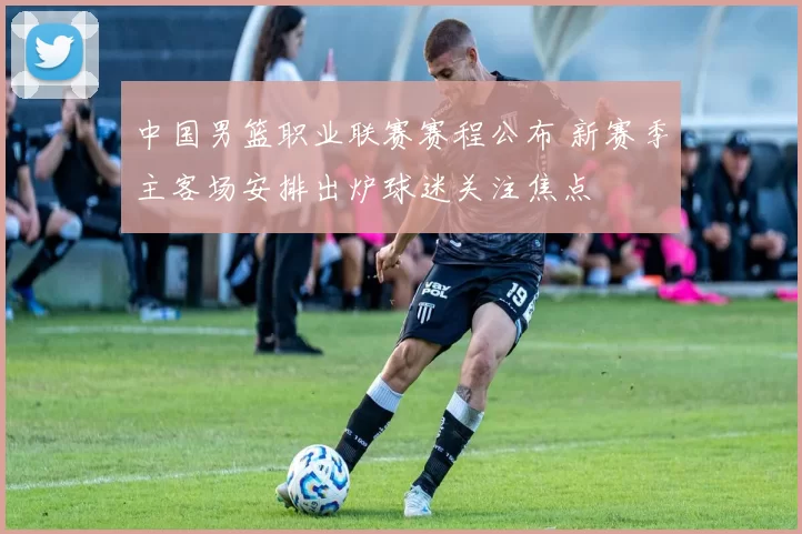 中国男篮职业联赛赛程公布 新赛季主客场安排出炉球迷关注焦点