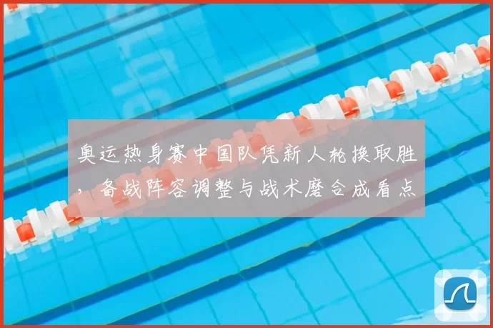 奥运热身赛中国队凭新人轮换取胜，备战阵容调整与战术磨合成看点