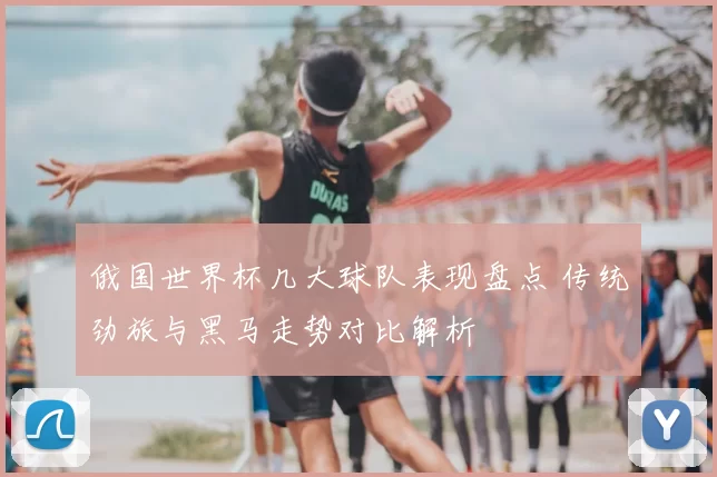 俄国世界杯几大球队表现盘点 传统劲旅与黑马走势对比解析