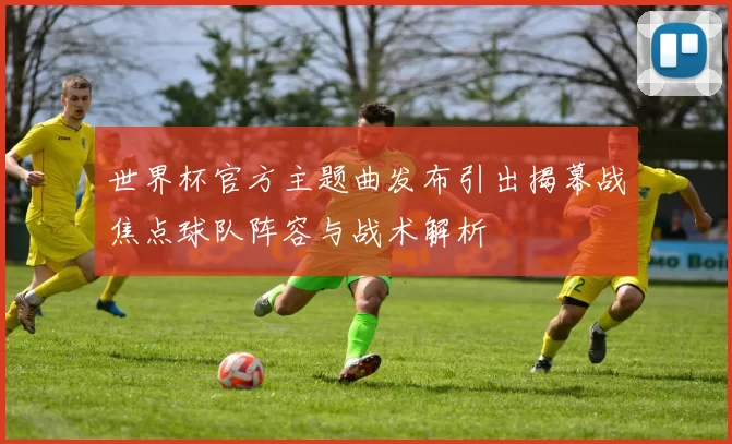 世界杯官方主题曲发布引出揭幕战焦点球队阵容与战术解析