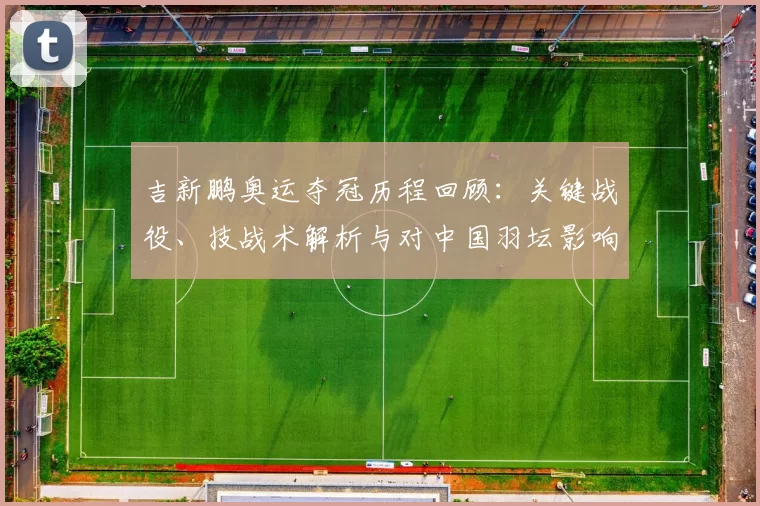 吉新鹏奥运夺冠历程回顾：关键战役、技战术解析与对中国羽坛影响