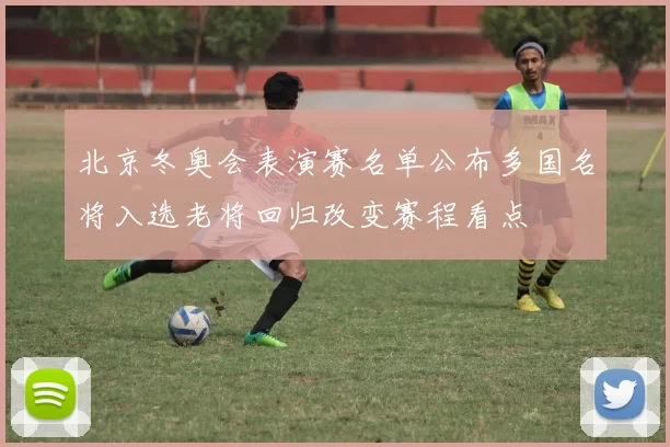 北京冬奥会表演赛名单公布多国名将入选老将回归改变赛程看点