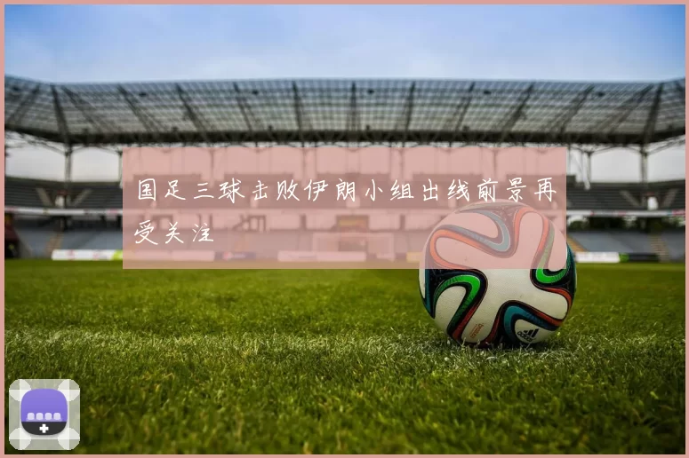 国足三球击败伊朗小组出线前景再受关注