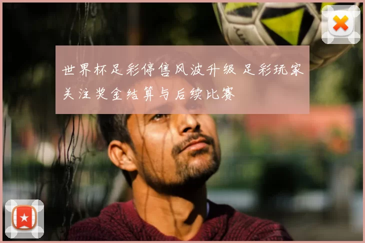 世界杯足彩停售风波升级 足彩玩家关注奖金结算与后续比赛