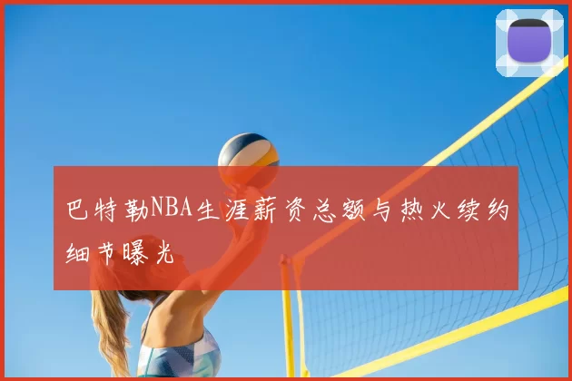 巴特勒NBA生涯薪资总额与热火续约细节曝光