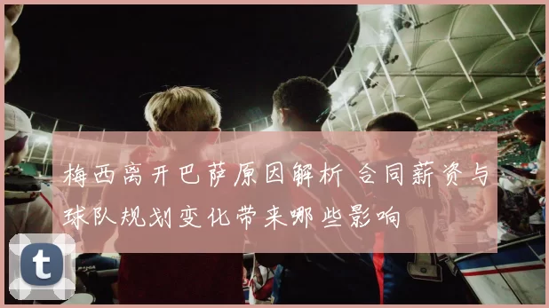 梅西离开巴萨原因解析 合同薪资与球队规划变化带来哪些影响