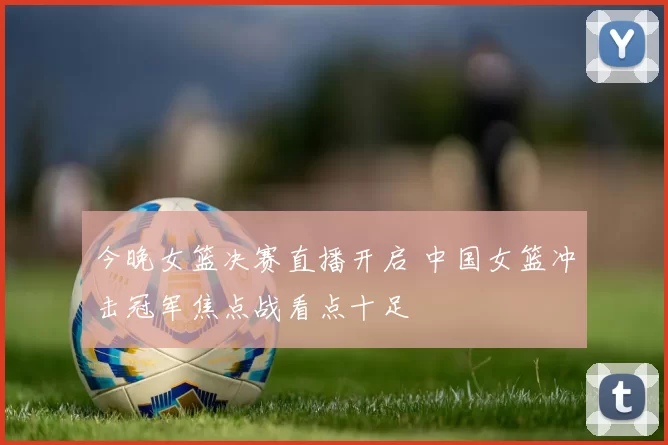 今晚女篮决赛直播开启 中国女篮冲击冠军焦点战看点十足