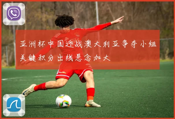 亚洲杯中国迎战澳大利亚争夺小组关键积分出线悬念加大