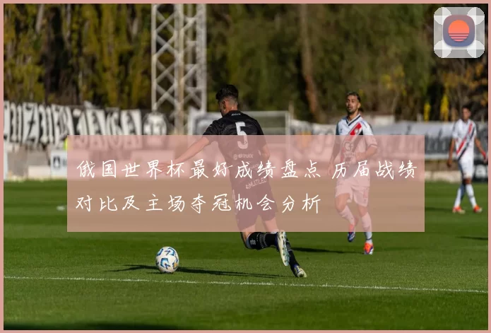 俄国世界杯最好成绩盘点 历届战绩对比及主场夺冠机会分析