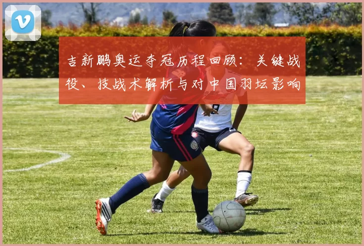 吉新鹏奥运夺冠历程回顾：关键战役、技战术解析与对中国羽坛影响